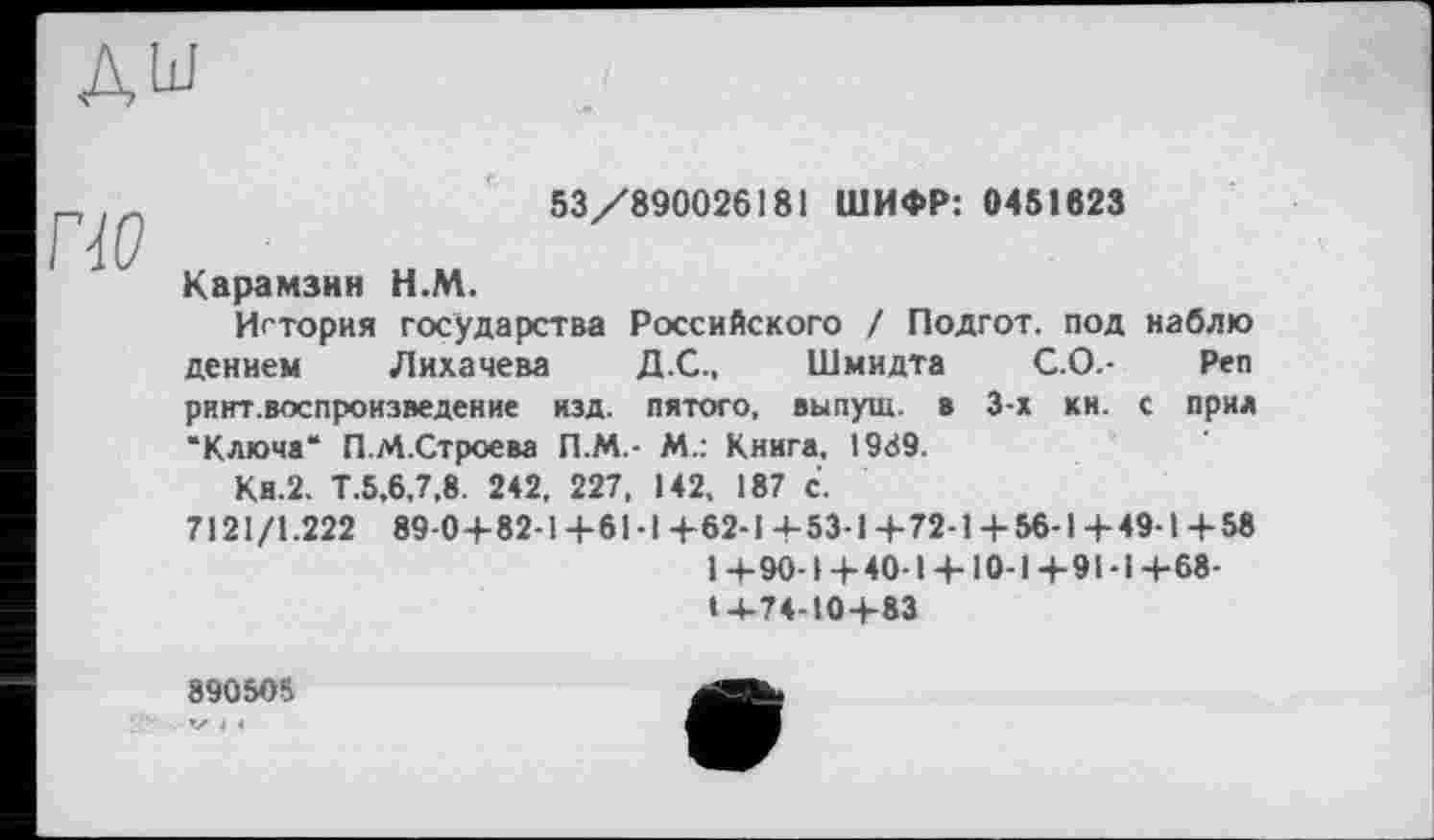 ﻿дш
53/890026181 ШИФР: 0451823
Карамзин Н.М.
История государства Российского / Подгот. под наблю дением Лихачева Д.С., Шмидта С.О.- Реп риит.воспроизведение изд. пятого, выпущ. в 3-х КН. с прил "Ключа" П.М.Строева П.М.- М.: Книга, 1989.
Ки.2. Т.5,6,7,8. 242, 227, 142, 187 с.
7121/1.222 89-0+82-1+61-1+62-1+53-1+72-1+56-1+49-1+58
1+90-1+40-1 + 10-1+91-1+68-14-74-10+83
890505